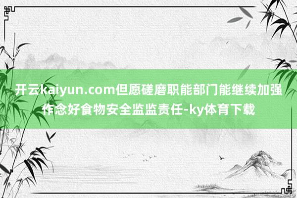 开云kaiyun.com但愿磋磨职能部门能继续加强作念好食物安全监监责任-ky体育下载