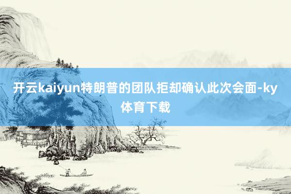 开云kaiyun　　特朗普的团队拒却确认此次会面-ky体育下载