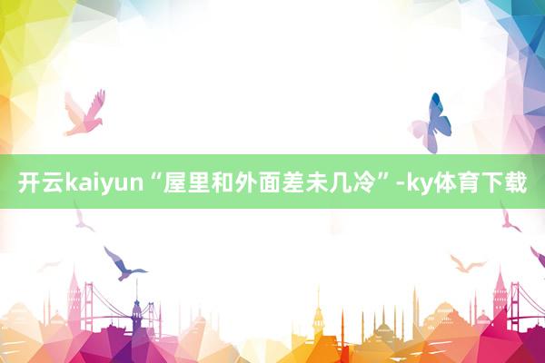 开云kaiyun“屋里和外面差未几冷”-ky体育下载