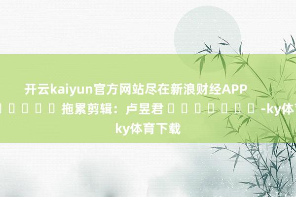 开云kaiyun官方网站尽在新浪财经APP            						拖累剪辑：卢昱君 							-ky体育下载