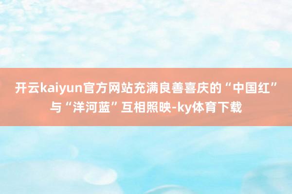 开云kaiyun官方网站充满良善喜庆的“中国红”与“洋河蓝”互相照映-ky体育下载