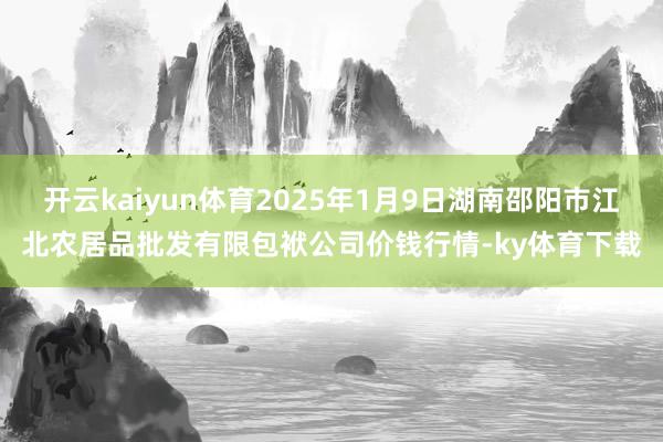 开云kaiyun体育2025年1月9日湖南邵阳市江北农居品批发有限包袱公司价钱行情-ky体育下载