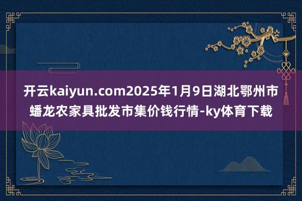 开云kaiyun.com2025年1月9日湖北鄂州市蟠龙农家具批发市集价钱行情-ky体育下载