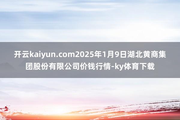 开云kaiyun.com2025年1月9日湖北黄商集团股份有限公司价钱行情-ky体育下载