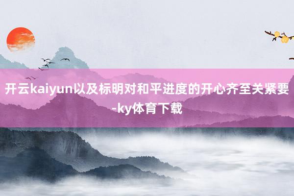 开云kaiyun以及标明对和平进度的开心齐至关紧要-ky体育下载