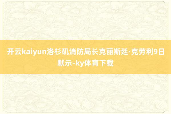 开云kaiyun洛杉矶消防局长克丽斯廷·克劳利9日默示-ky体育下载