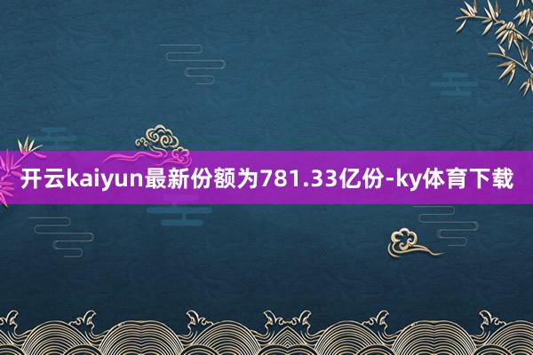 开云kaiyun最新份额为781.33亿份-ky体育下载