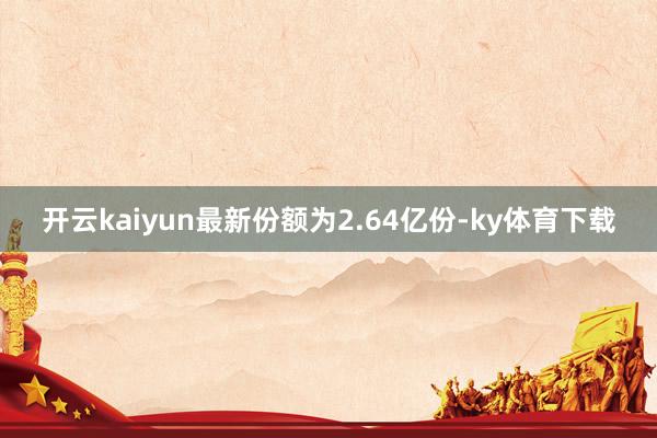 开云kaiyun最新份额为2.64亿份-ky体育下载