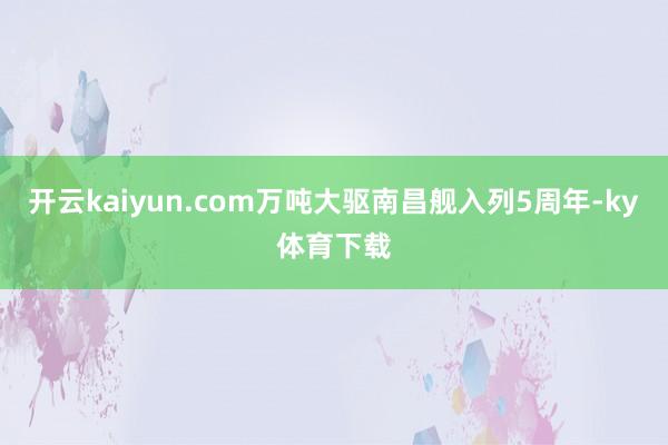 开云kaiyun.com万吨大驱南昌舰入列5周年-ky体育下载