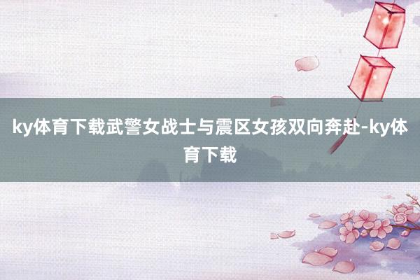 ky体育下载武警女战士与震区女孩双向奔赴-ky体育下载
