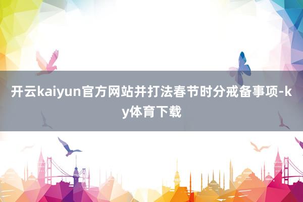 开云kaiyun官方网站并打法春节时分戒备事项-ky体育下载