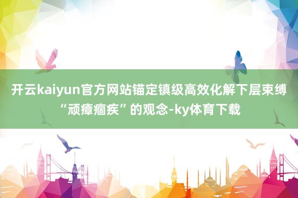 开云kaiyun官方网站锚定镇级高效化解下层束缚“顽瘴痼疾”的观念-ky体育下载