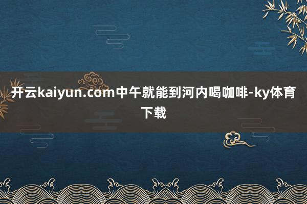 开云kaiyun.com中午就能到河内喝咖啡-ky体育下载