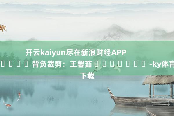 开云kaiyun尽在新浪财经APP            						背负裁剪：王馨茹 							-ky体育下载