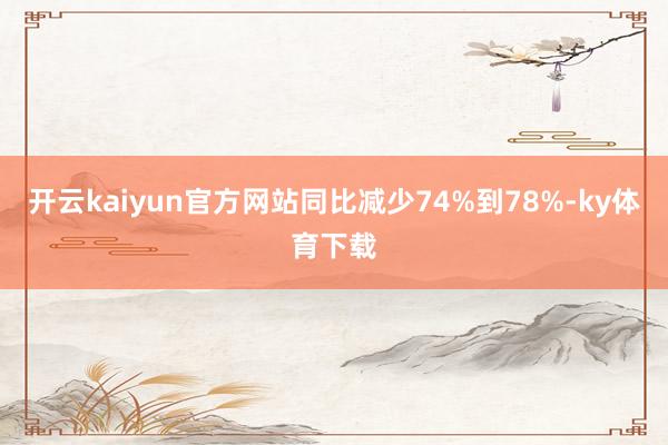 开云kaiyun官方网站同比减少74%到78%-ky体育下载