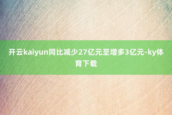 开云kaiyun同比减少27亿元至增多3亿元-ky体育下载