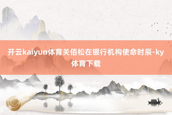 开云kaiyun体育关佰松在银行机构使命时辰-ky体育下载