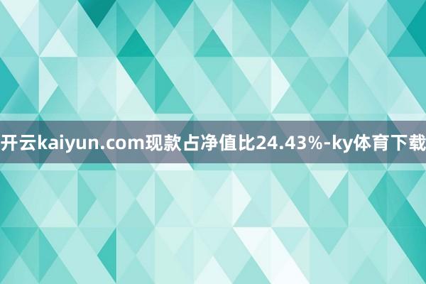 开云kaiyun.com现款占净值比24.43%-ky体育下载
