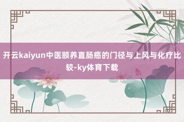 开云kaiyun中医颐养直肠癌的门径与上风与化疗比较-ky体育下载
