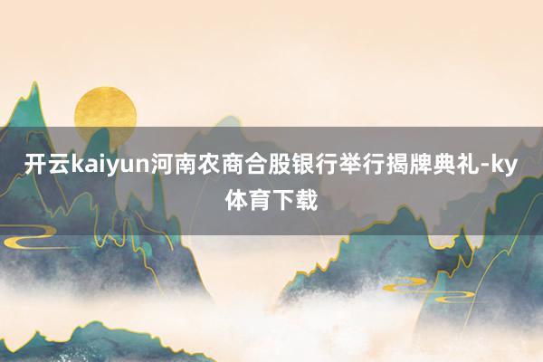 开云kaiyun河南农商合股银行举行揭牌典礼-ky体育下载