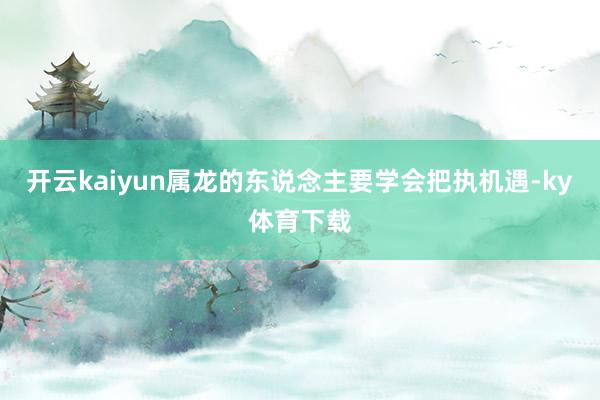 开云kaiyun属龙的东说念主要学会把执机遇-ky体育下载