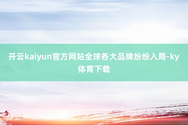 开云kaiyun官方网站全球各大品牌纷纷入局-ky体育下载