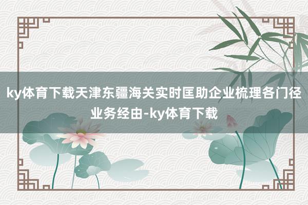 ky体育下载天津东疆海关实时匡助企业梳理各门径业务经由-ky体育下载