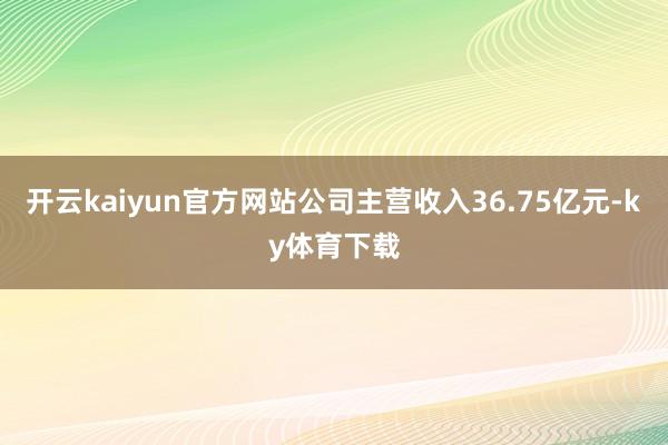 开云kaiyun官方网站公司主营收入36.75亿元-ky体育下载