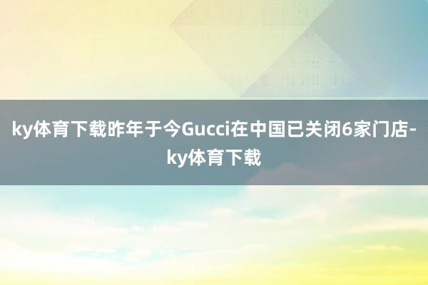 ky体育下载昨年于今Gucci在中国已关闭6家门店-ky体育下载