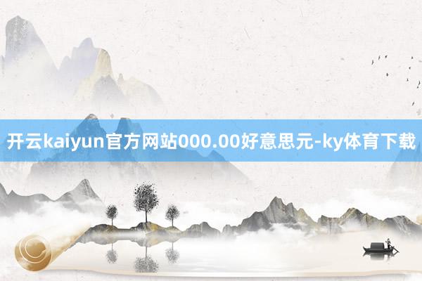 开云kaiyun官方网站000.00好意思元-ky体育下载