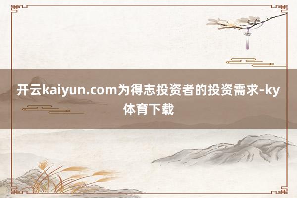 开云kaiyun.com为得志投资者的投资需求-ky体育下载