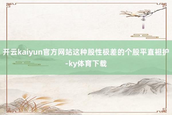 开云kaiyun官方网站这种股性极差的个股平直袒护-ky体育下载