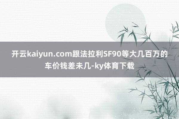 开云kaiyun.com跟法拉利SF90等大几百万的车价钱差未几-ky体育下载