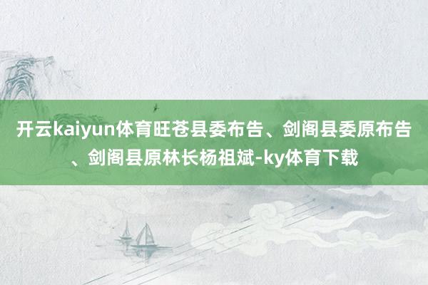 开云kaiyun体育旺苍县委布告、剑阁县委原布告、剑阁县原林长杨祖斌-ky体育下载