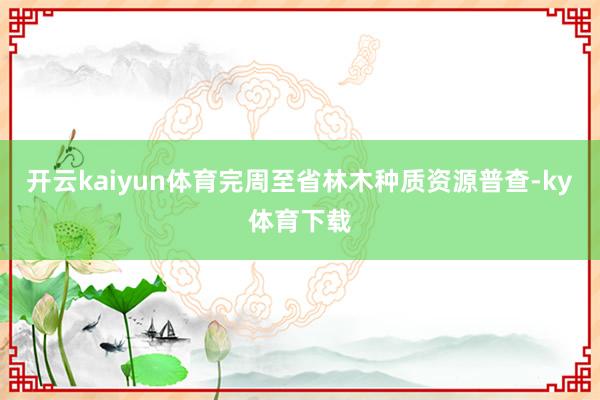 开云kaiyun体育完周至省林木种质资源普查-ky体育下载