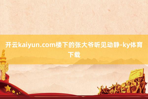 开云kaiyun.com楼下的张大爷听见动静-ky体育下载