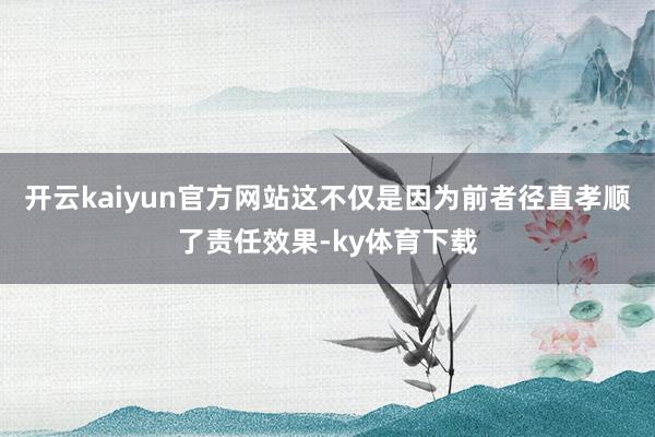 开云kaiyun官方网站这不仅是因为前者径直孝顺了责任效果-ky体育下载