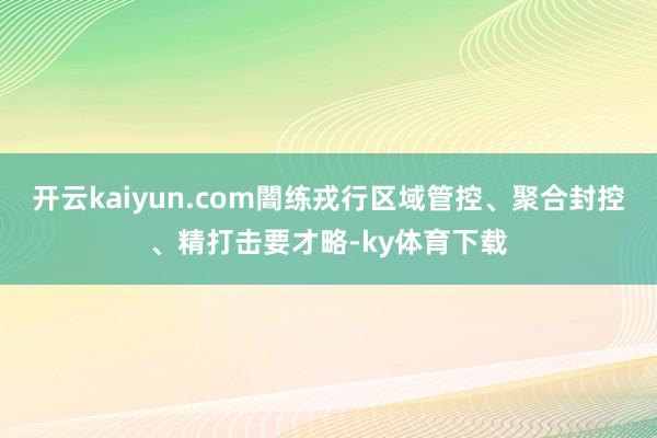 开云kaiyun.com闇练戎行区域管控、聚合封控、精打击要才略-ky体育下载