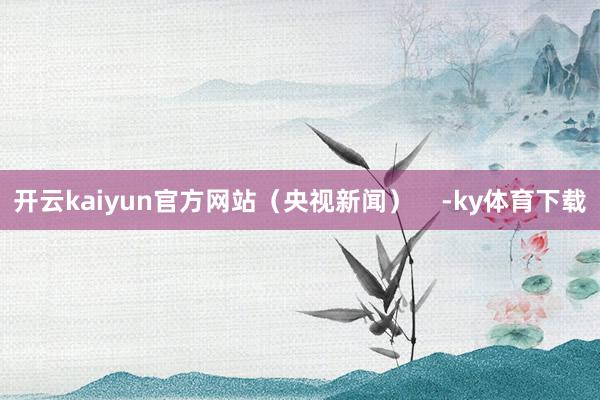 开云kaiyun官方网站（央视新闻）    -ky体育下载
