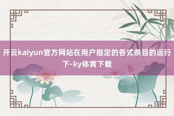 开云kaiyun官方网站在用户指定的各式条目的运行下-ky体育下载