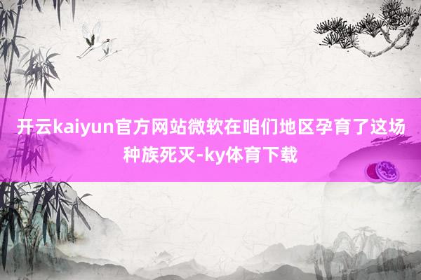 开云kaiyun官方网站微软在咱们地区孕育了这场种族死灭-ky体育下载