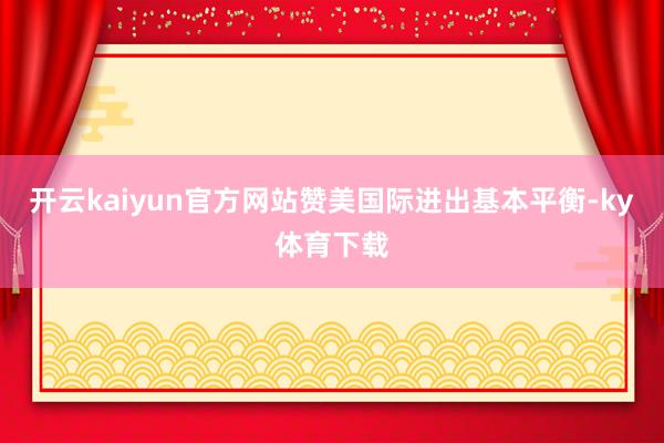 开云kaiyun官方网站赞美国际进出基本平衡-ky体育下载