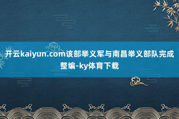 开云kaiyun.com该部举义军与南昌举义部队完成整编-ky体育下载