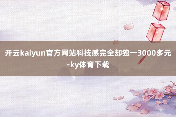 开云kaiyun官方网站科技感完全却独一3000多元-ky体育下载