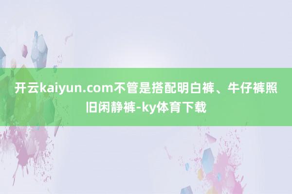 开云kaiyun.com不管是搭配明白裤、牛仔裤照旧闲静裤-ky体育下载