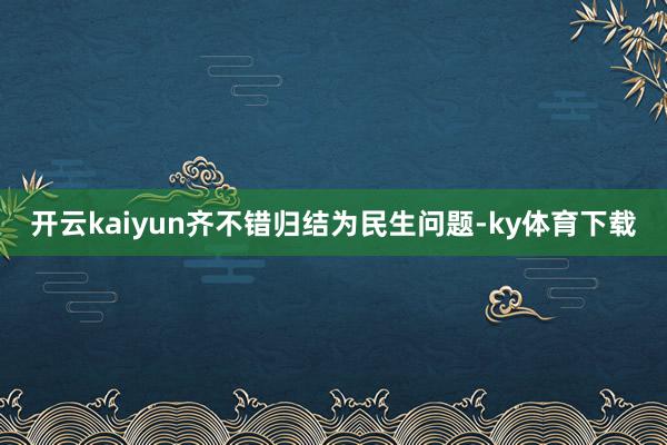 开云kaiyun齐不错归结为民生问题-ky体育下载