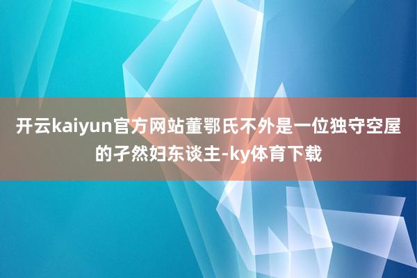 开云kaiyun官方网站董鄂氏不外是一位独守空屋的孑然妇东谈主-ky体育下载