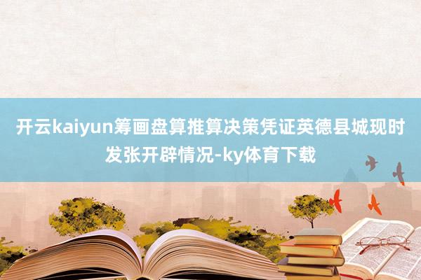 开云kaiyun筹画盘算推算决策凭证英德县城现时发张开辟情况-ky体育下载