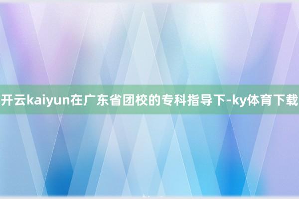 开云kaiyun在广东省团校的专科指导下-ky体育下载