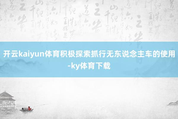 开云kaiyun体育积极探索抓行无东说念主车的使用-ky体育下载